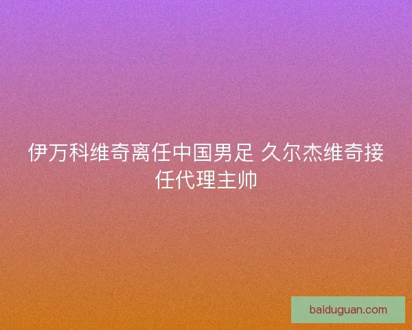 伊万科维奇离任中国男足 久尔杰维奇接任代理主帅