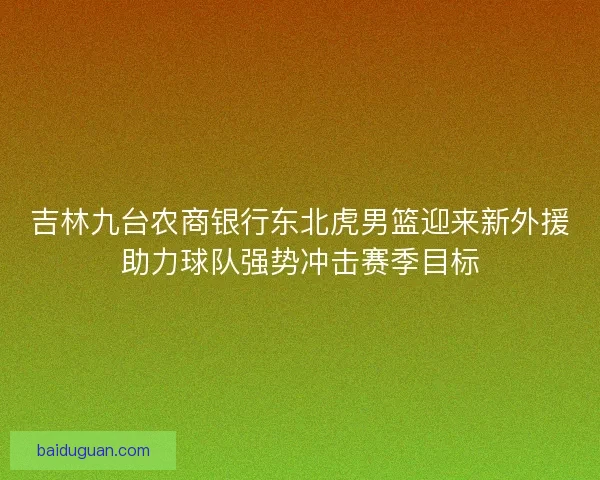 吉林九台农商银行东北虎男篮迎来新外援助力球队强势冲击赛季目标
