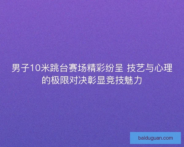 男子10米跳台赛场精彩纷呈 技艺与心理的极限对决彰显竞技魅力